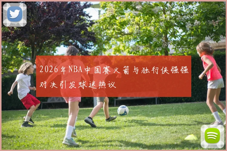 2026年NBA中国赛火箭与独行侠强强对决引发球迷热议