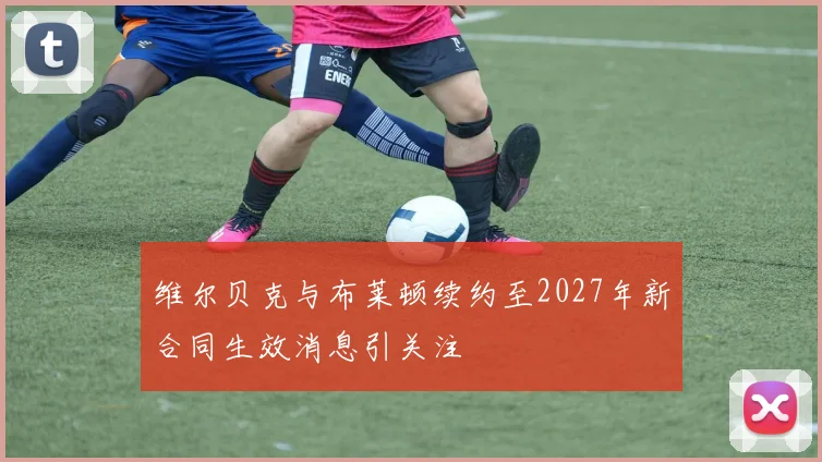 维尔贝克与布莱顿续约至2027年新合同生效消息引关注