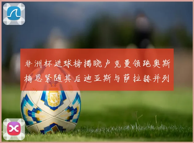 非洲杯进球榜揭晓卢克曼领跑奥斯梅恩紧随其后迪亚斯与萨拉赫并列第三