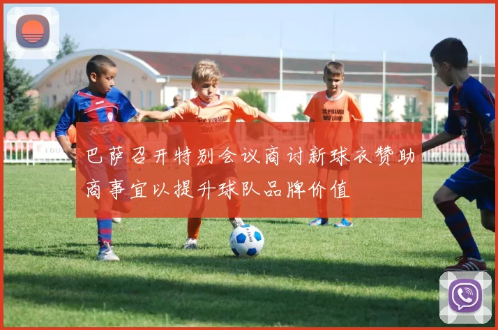 巴萨召开特别会议商讨新球衣赞助商事宜以提升球队品牌价值
