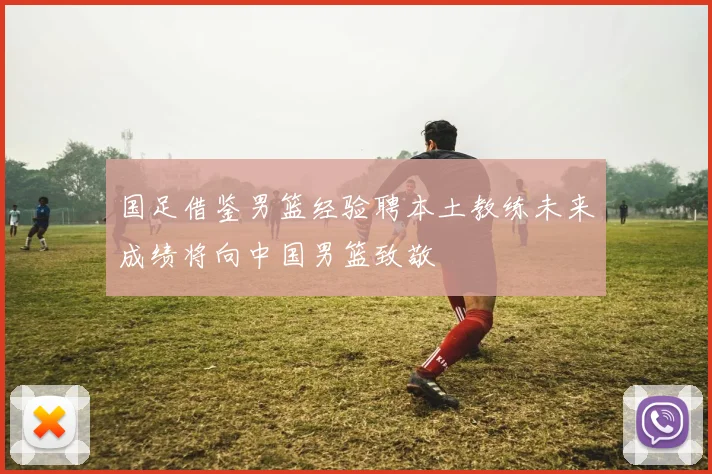 国足借鉴男篮经验聘本土教练未来成绩将向中国男篮致敬