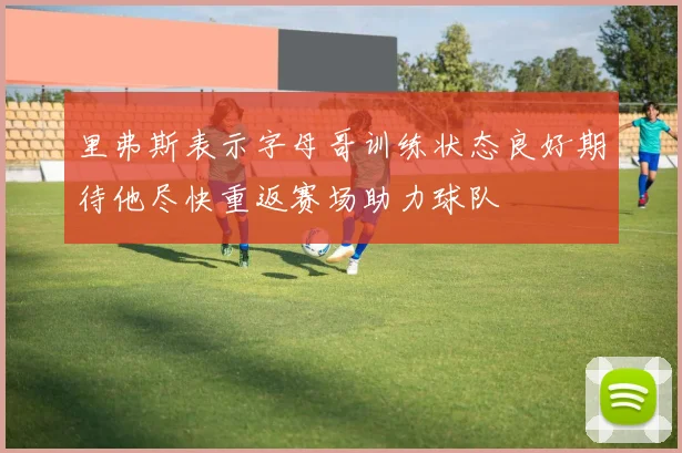 里弗斯表示字母哥训练状态良好期待他尽快重返赛场助力球队