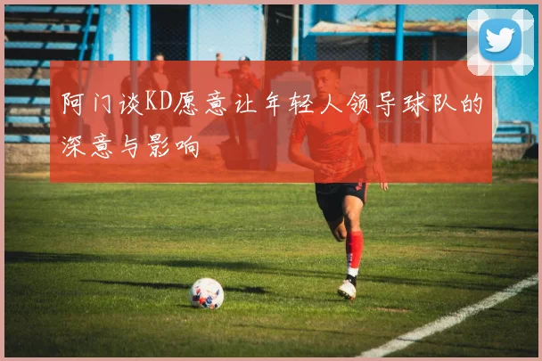 阿门谈KD愿意让年轻人领导球队的深意与影响