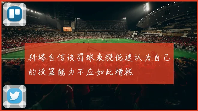 科塔自信谈罚球表现低迷认为自己的投篮能力不应如此糟糕