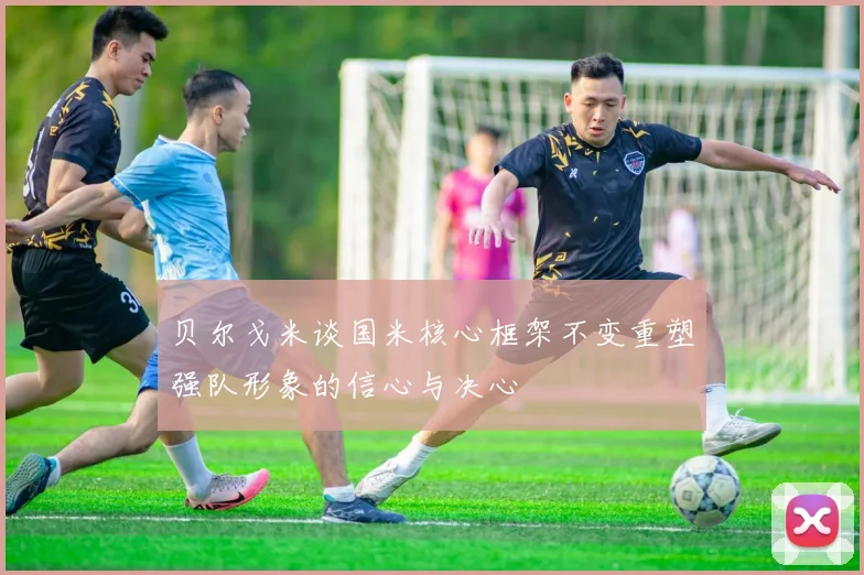 贝尔戈米谈国米核心框架不变重塑强队形象的信心与决心