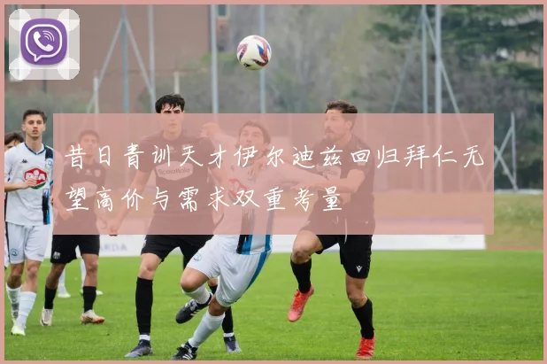 昔日青训天才伊尔迪兹回归拜仁无望高价与需求双重考量