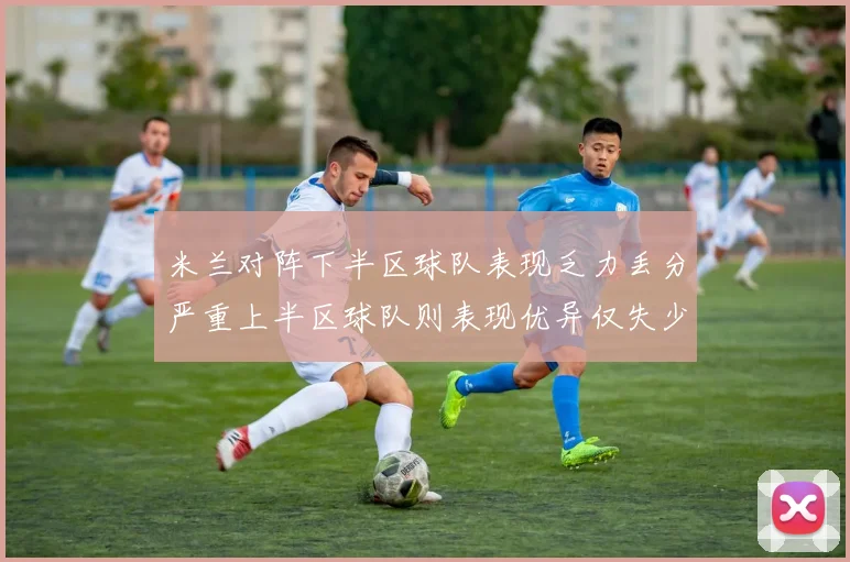 米兰对阵下半区球队表现乏力丢分严重上半区球队则表现优异仅失少量分数
