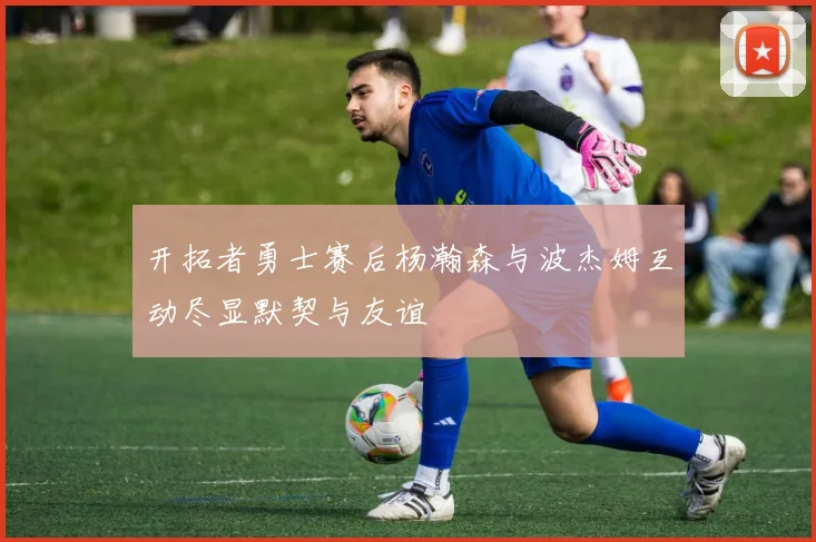 开拓者勇士赛后杨瀚森与波杰姆互动尽显默契与友谊