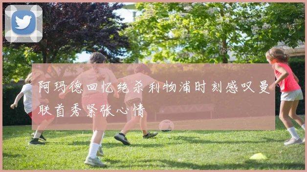 阿玛德回忆绝杀利物浦时刻感叹曼联首秀紧张心情