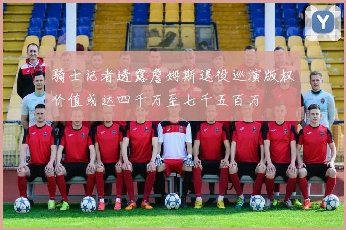 骑士记者透露詹姆斯退役巡演版权价值或达四千万至七千五百万
