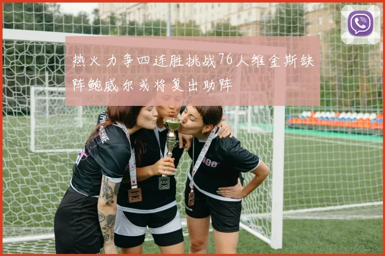 热火力争四连胜挑战76人维金斯缺阵鲍威尔或将复出助阵