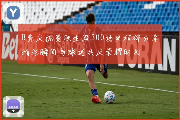 B费庆祝曼联生涯300场里程碑分享精彩瞬间与球迷共庆荣耀时刻