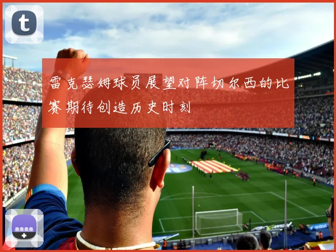 雷克瑟姆球员展望对阵切尔西的比赛期待创造历史时刻