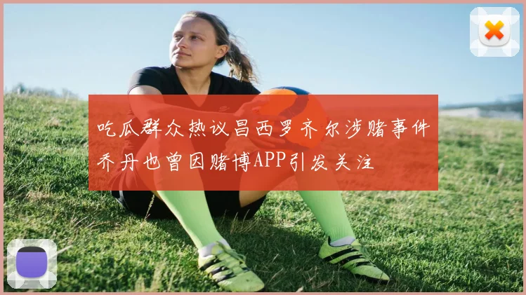 吃瓜群众热议昌西罗齐尔涉赌事件乔丹也曾因赌博APP引发关注