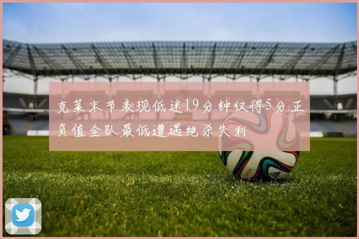 克莱末节表现低迷19分钟仅得5分正负值全队最低遭遇绝杀失利