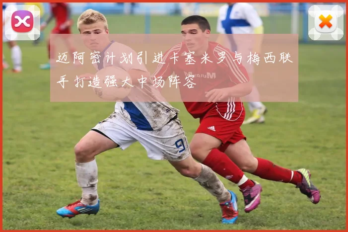 迈阿密计划引进卡塞米罗与梅西联手打造强大中场阵容