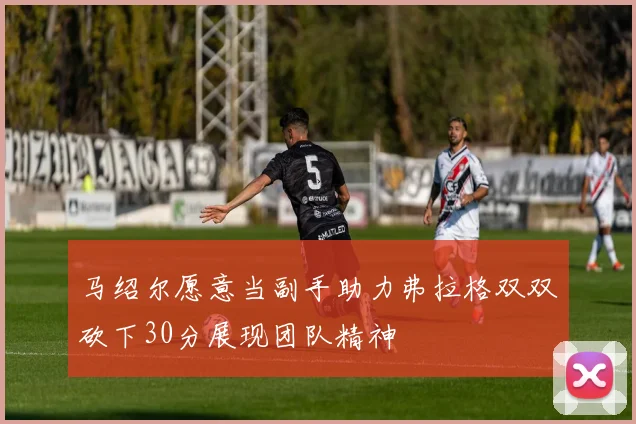马绍尔愿意当副手助力弗拉格双双砍下30分展现团队精神