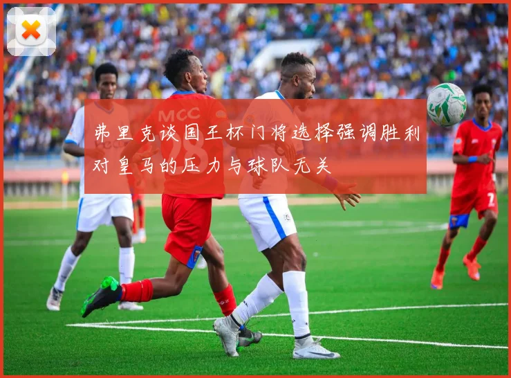 弗里克谈国王杯门将选择强调胜利对皇马的压力与球队无关