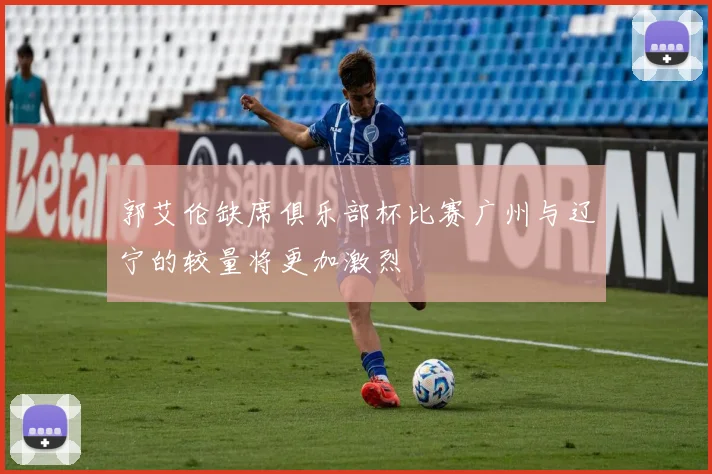 郭艾伦缺席俱乐部杯比赛广州与辽宁的较量将更加激烈