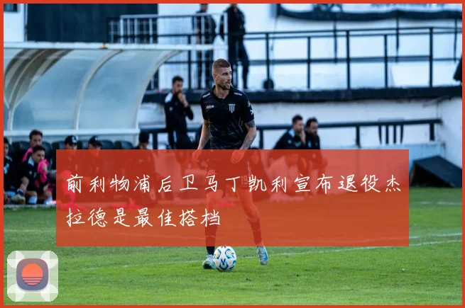 前利物浦后卫马丁凯利宣布退役杰拉德是最佳搭档