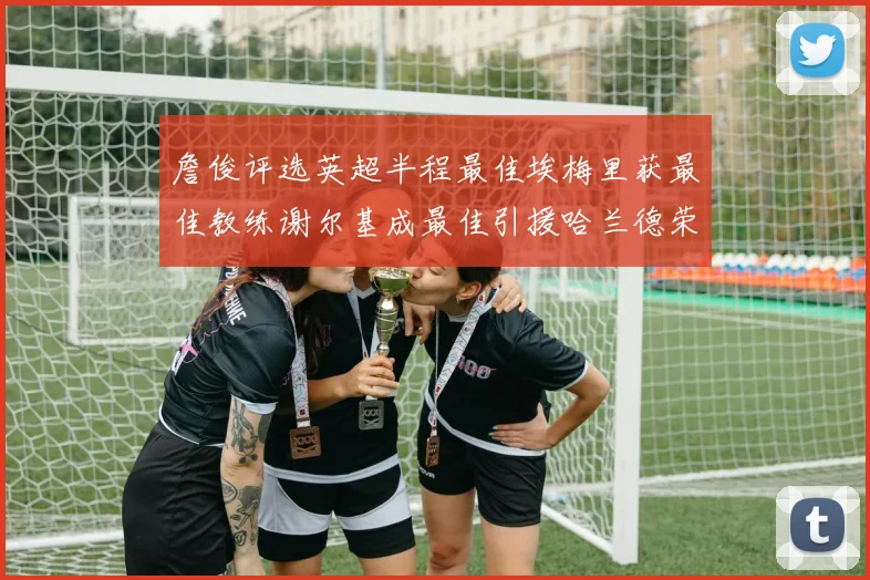 詹俊评选英超半程最佳埃梅里获最佳教练谢尔基成最佳引援哈兰德荣膺最佳球员
