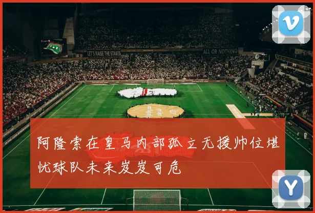 阿隆索在皇马内部孤立无援帅位堪忧球队未来岌岌可危