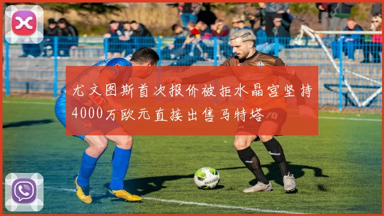 尤文图斯首次报价被拒水晶宫坚持4000万欧元直接出售马特塔