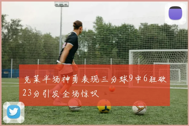 克莱半场神勇表现三分球9中6狂砍23分引发全场惊叹