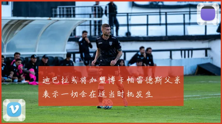 迪巴拉或将加盟博卡帕雷德斯父亲表示一切会在适当时机发生