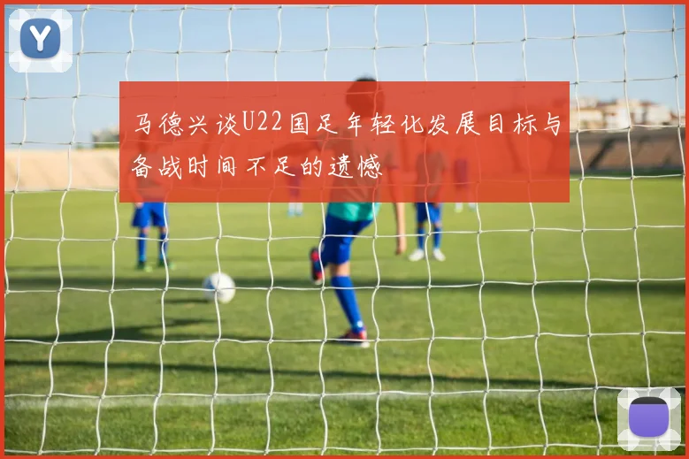 马德兴谈U22国足年轻化发展目标与备战时间不足的遗憾