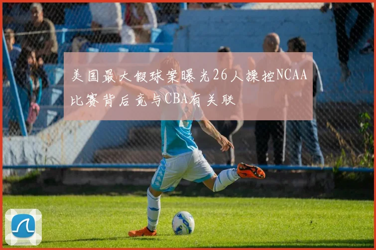 美国最大假球案曝光26人操控NCAA比赛背后竟与CBA有关联