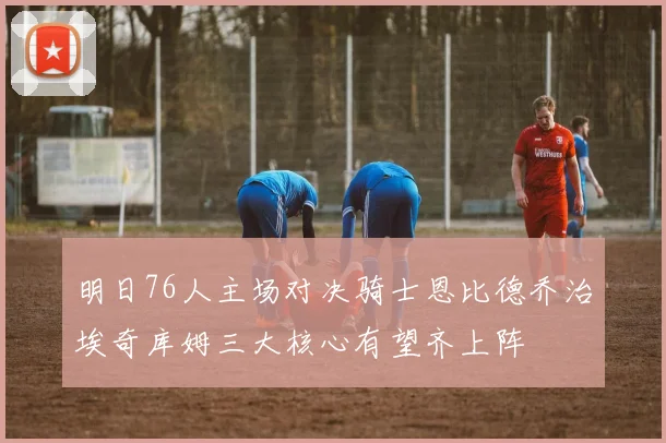 明日76人主场对决骑士恩比德乔治埃奇库姆三大核心有望齐上阵