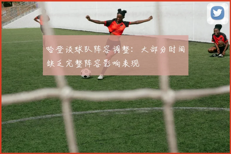 哈登谈球队阵容调整：大部分时间缺乏完整阵容影响表现