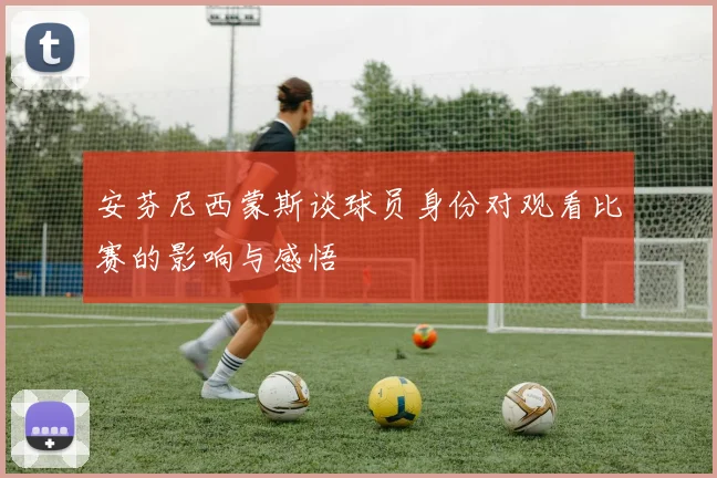安芬尼西蒙斯谈球员身份对观看比赛的影响与感悟